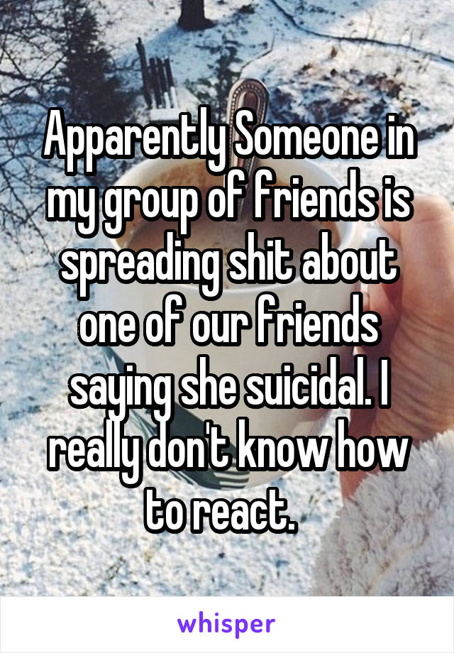 Apparently Someone in my group of friends is spreading shit about one of our friends saying she suicidal. I really don't know how to react.  