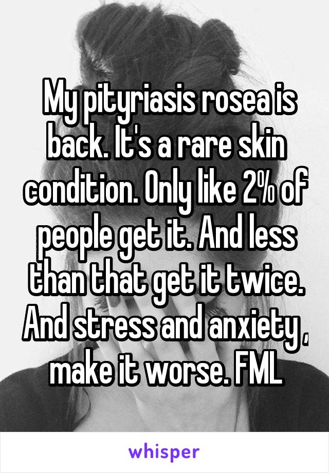  My pityriasis rosea is back. It's a rare skin condition. Only like 2% of people get it. And less than that get it twice. And stress and anxiety , make it worse. FML