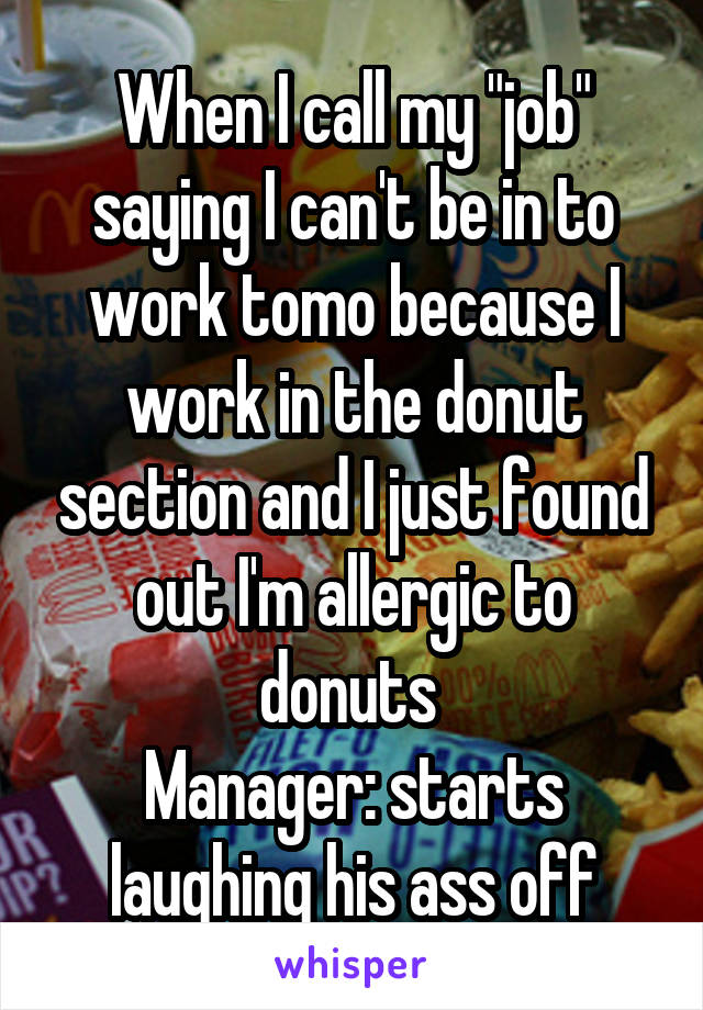 When I call my "job" saying I can't be in to work tomo because I work in the donut section and I just found out I'm allergic to donuts 
Manager: starts laughing his ass off