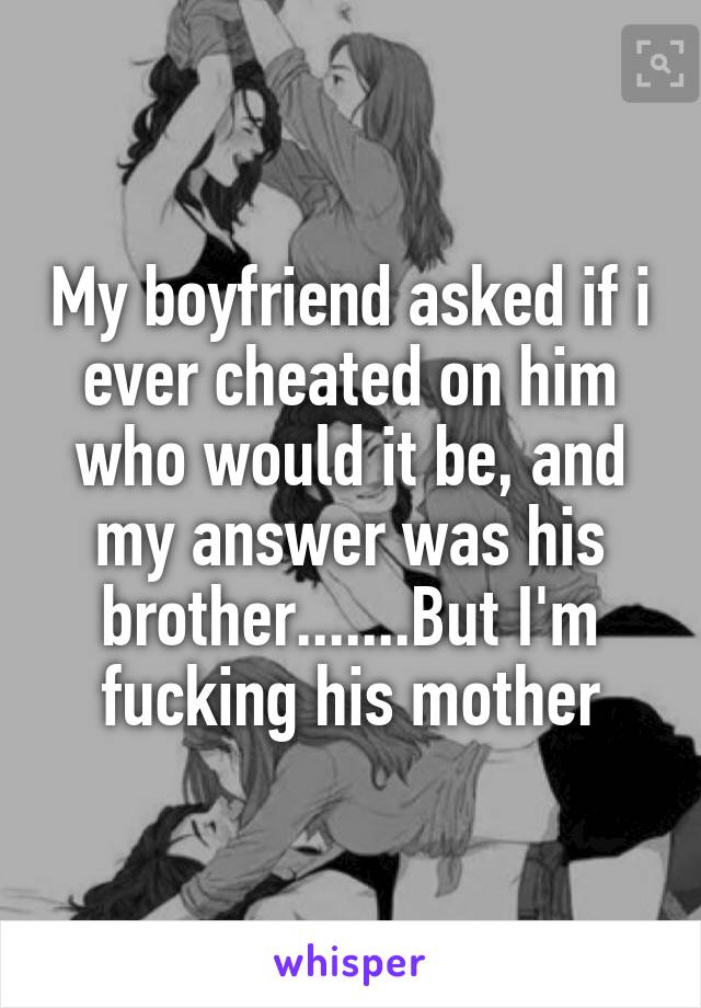 My boyfriend asked if i ever cheated on him who would it be, and my answer was his brother.......But I'm fucking his mother