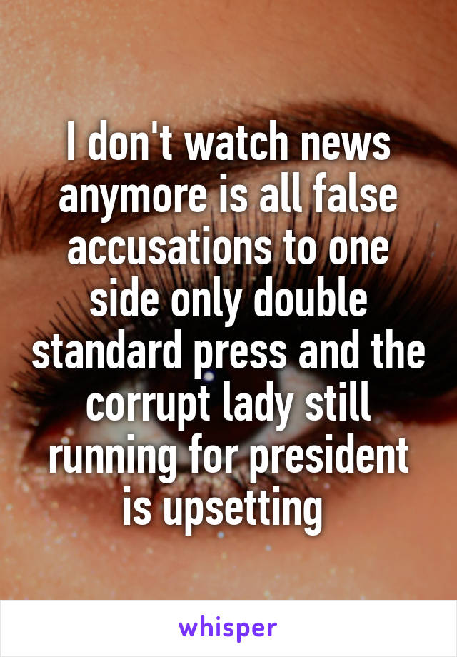 I don't watch news anymore is all false accusations to one side only double standard press and the corrupt lady still running for president is upsetting 
