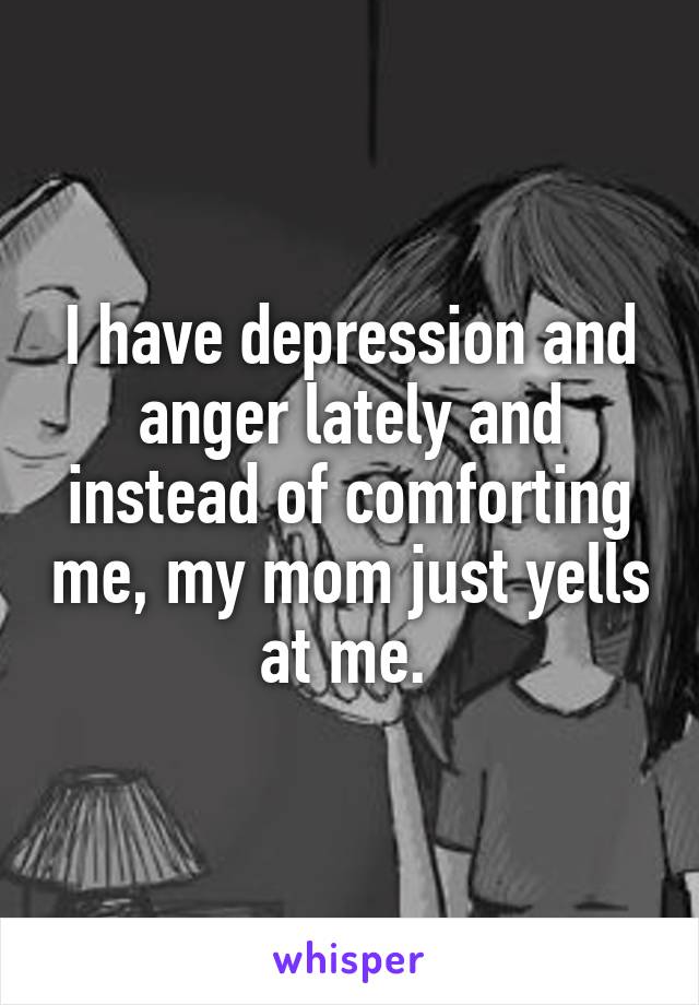 I have depression and anger lately and instead of comforting me, my mom just yells at me. 