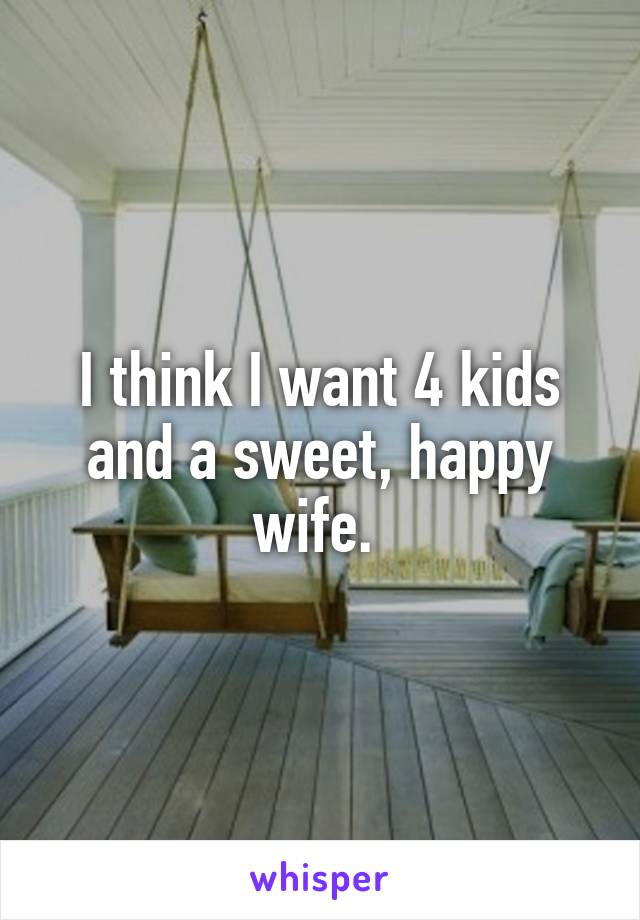 I think I want 4 kids and a sweet, happy wife. 