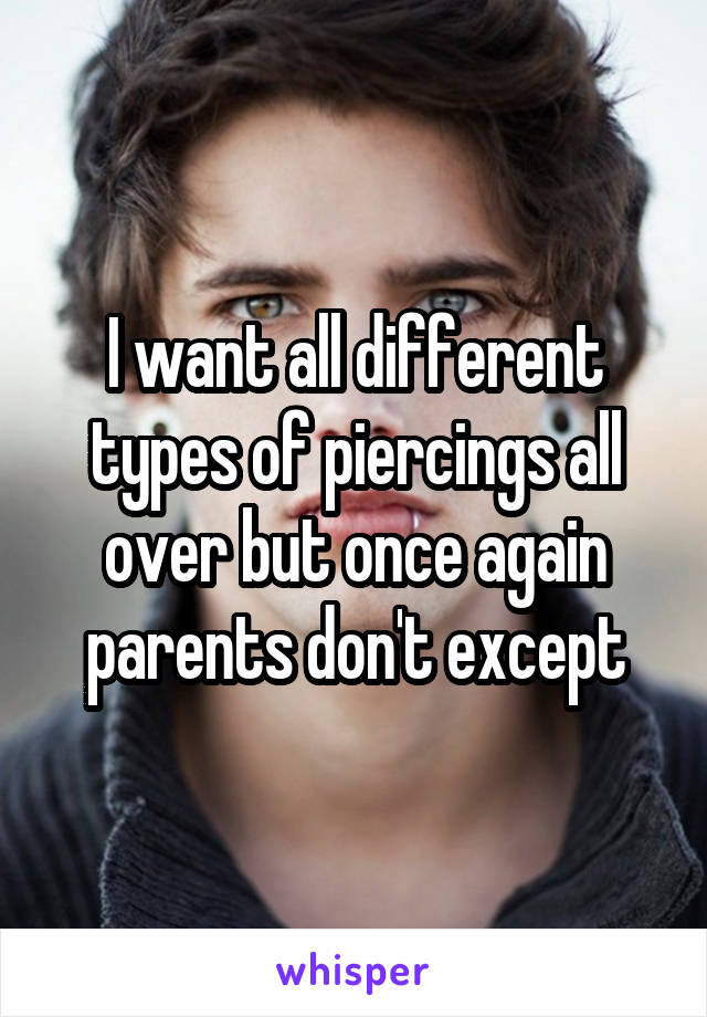 I want all different types of piercings all over but once again parents don't except