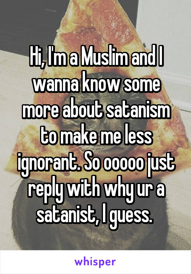 Hi, I'm a Muslim and I wanna know some more about satanism to make me less ignorant. So ooooo just reply with why ur a satanist, I guess. 