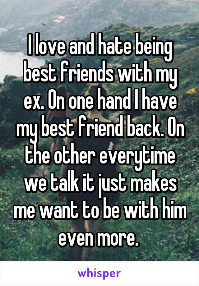 I love and hate being best friends with my ex. On one hand I have my best friend back. On the other everytime we talk it just makes me want to be with him even more. 