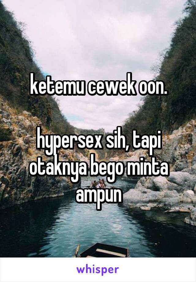 ketemu cewek oon.

hypersex sih, tapi otaknya bego minta ampun