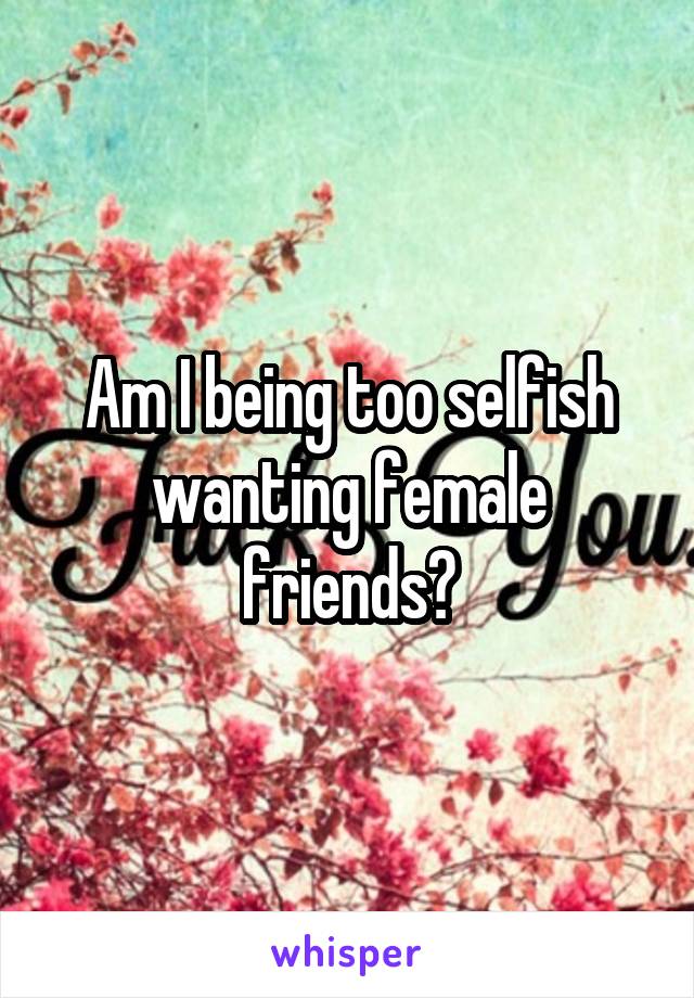 Am I being too selfish wanting female friends?