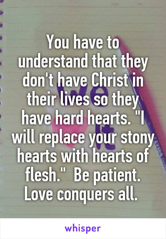 You have to understand that they don't have Christ in their lives so they have hard hearts. "I will replace your stony hearts with hearts of flesh."  Be patient. Love conquers all. 