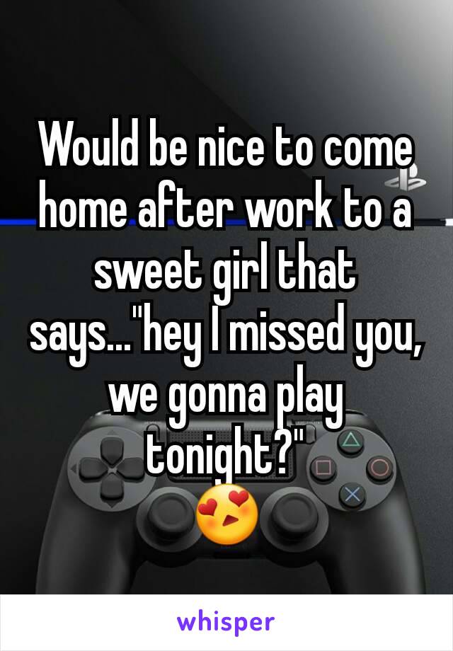 Would be nice to come home after work to a sweet girl that says..."hey I missed you, we gonna play tonight?"
 😍 