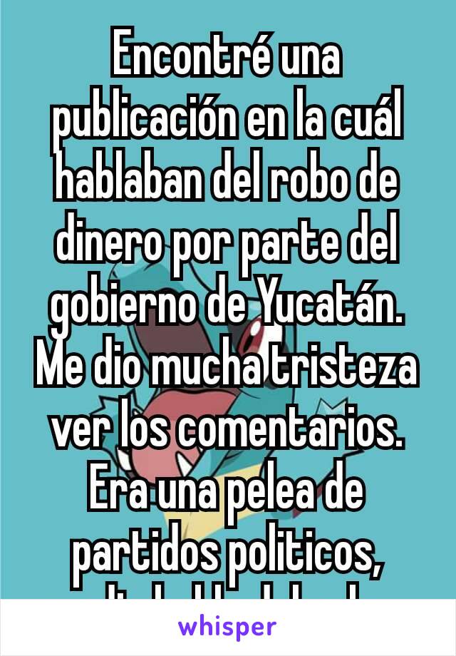 Encontré una publicación en la cuál hablaban del robo de dinero por parte del gobierno de Yucatán. Me dio mucha tristeza ver los comentarios. Era una pelea de partidos politicos, nadie hablo del robo.