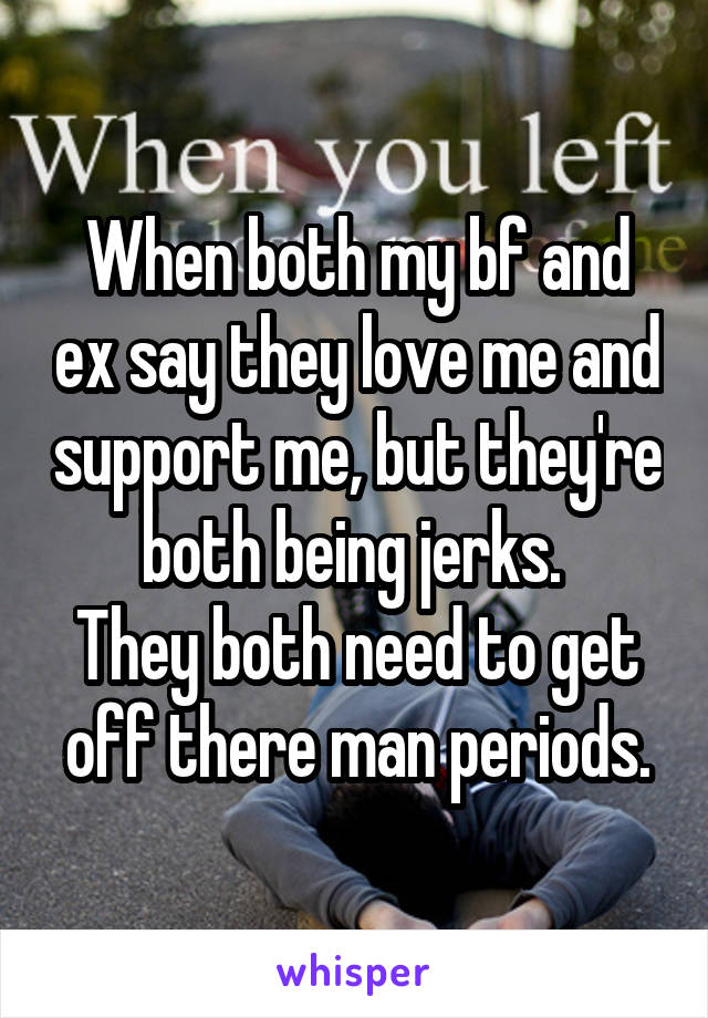 When both my bf and ex say they love me and support me, but they're both being jerks. 
They both need to get off there man periods.