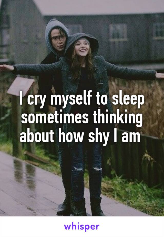 I cry myself to sleep sometimes thinking about how shy I am 