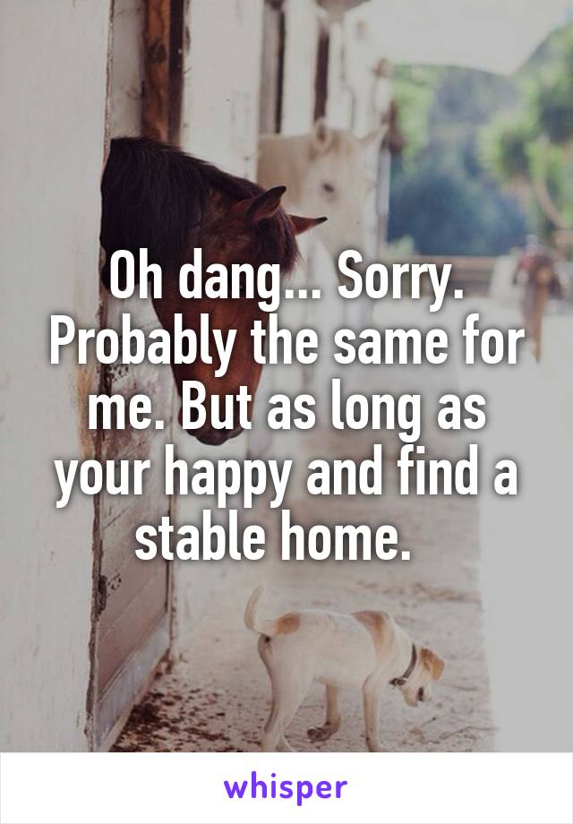 Oh dang... Sorry. Probably the same for me. But as long as your happy and find a stable home.  