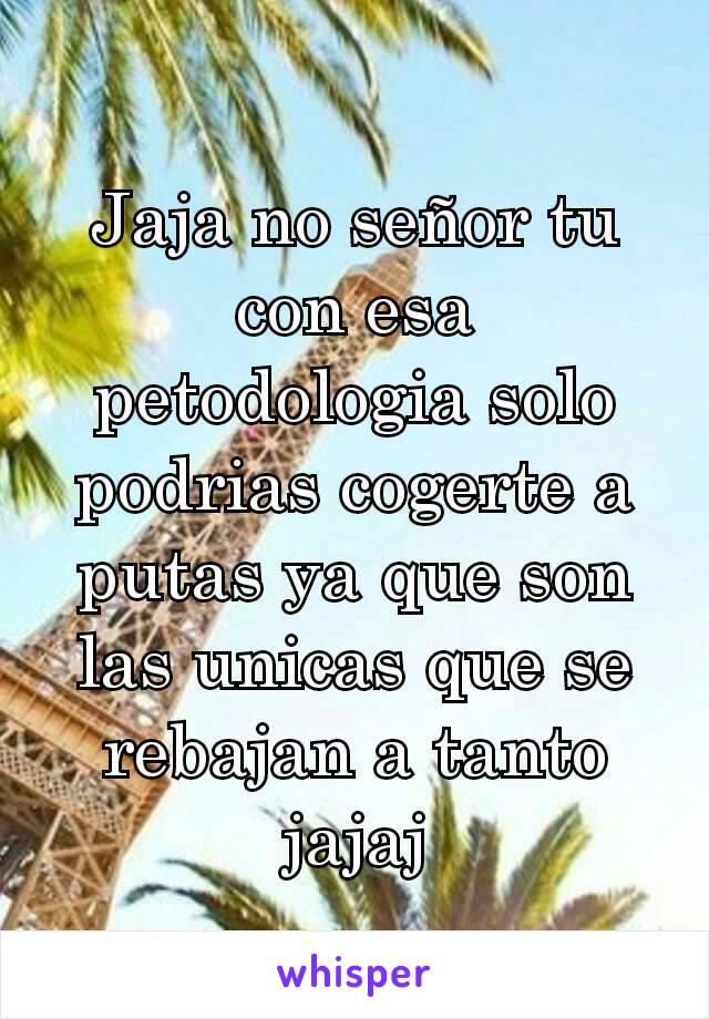 Jaja no señor tu con esa petodologia solo podrias cogerte a putas ya que son las unicas que se rebajan a tanto jajaj