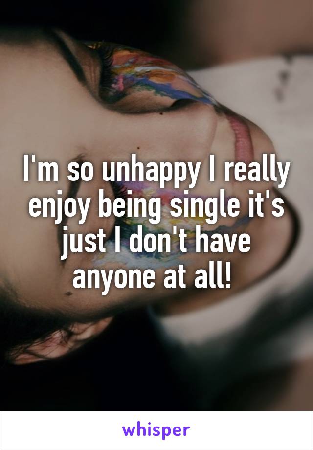 I'm so unhappy I really enjoy being single it's just I don't have anyone at all! 