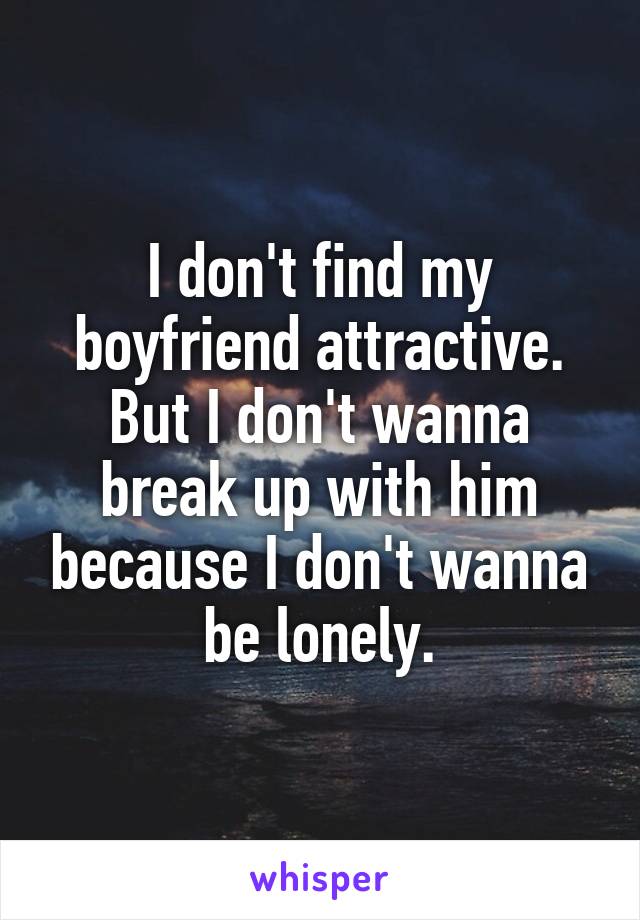 I don't find my boyfriend attractive. But I don't wanna break up with him because I don't wanna be lonely.