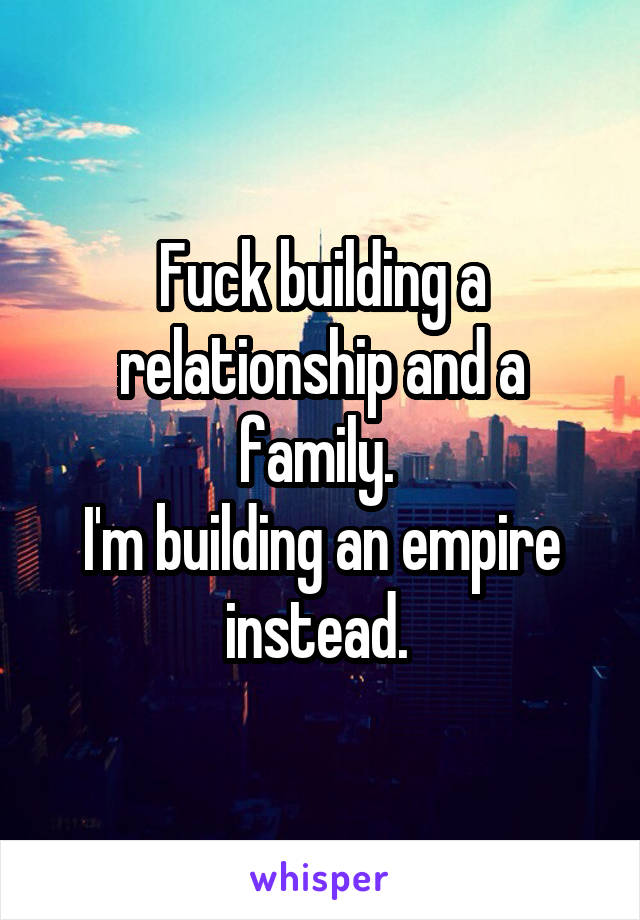 Fuck building a relationship and a family. 
I'm building an empire instead. 