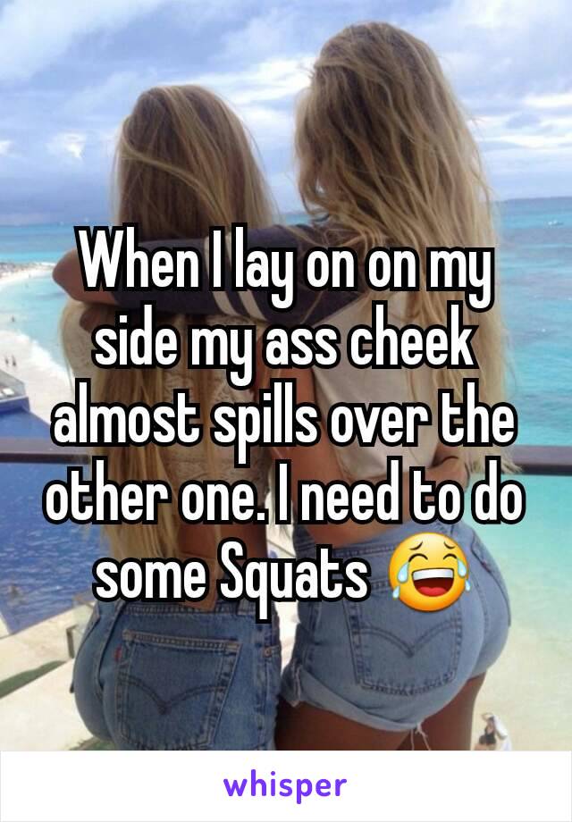 When I lay on on my side my ass cheek almost spills over the other one. I need to do some Squats 😂