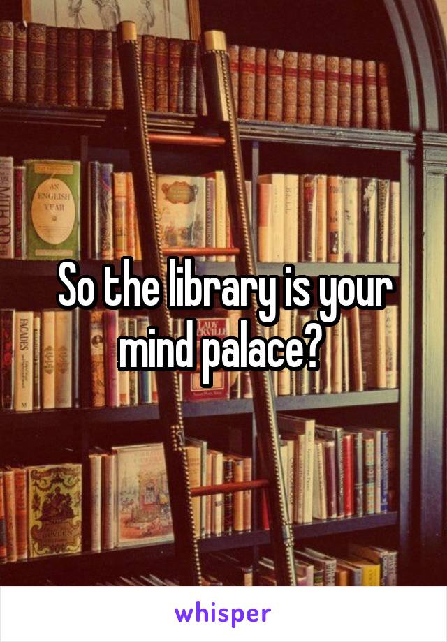 So the library is your mind palace? 