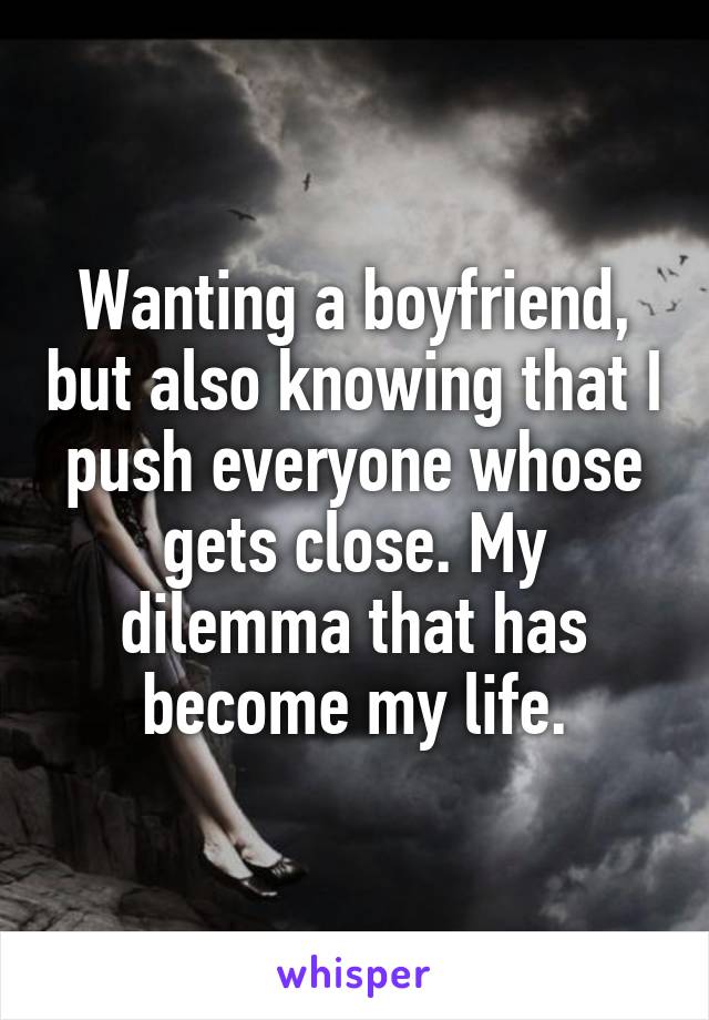 Wanting a boyfriend, but also knowing that I push everyone whose gets close. My dilemma that has become my life.