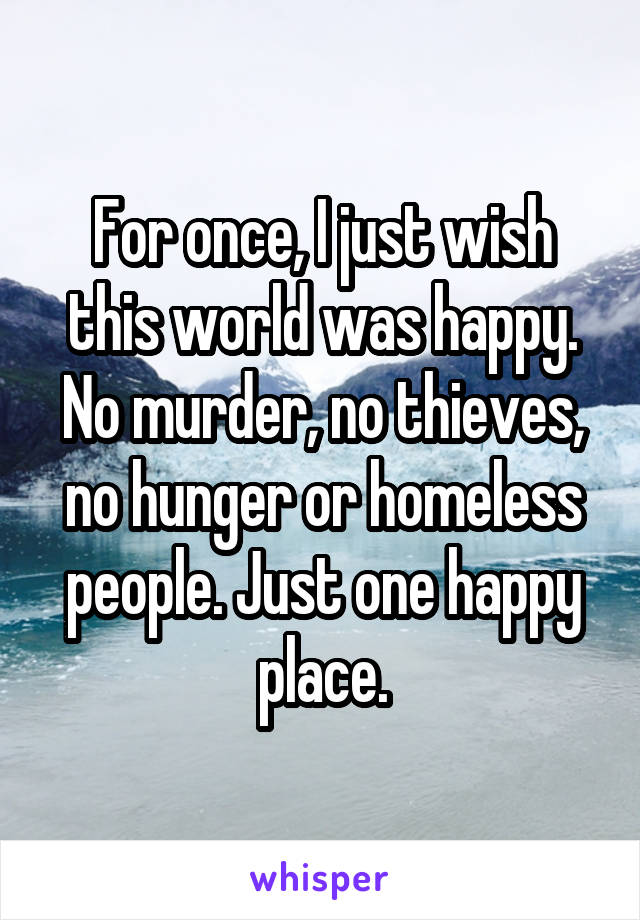 For once, I just wish this world was happy. No murder, no thieves, no hunger or homeless people. Just one happy place.