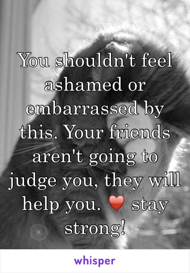 You shouldn't feel ashamed or embarrassed by this. Your friends aren't going to judge you, they will help you. ♥️ stay strong! 