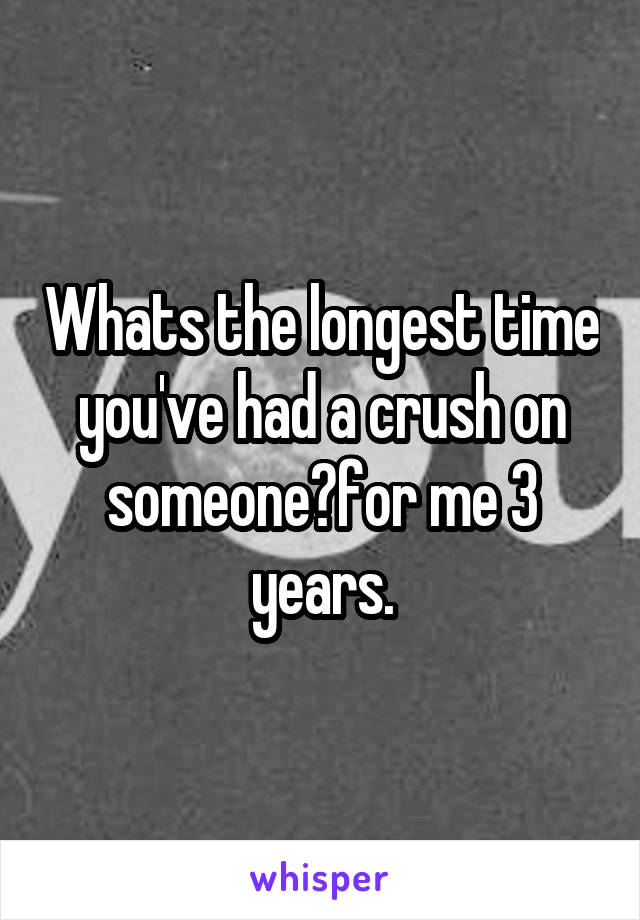 Whats the longest time you've had a crush on someone?for me 3 years.