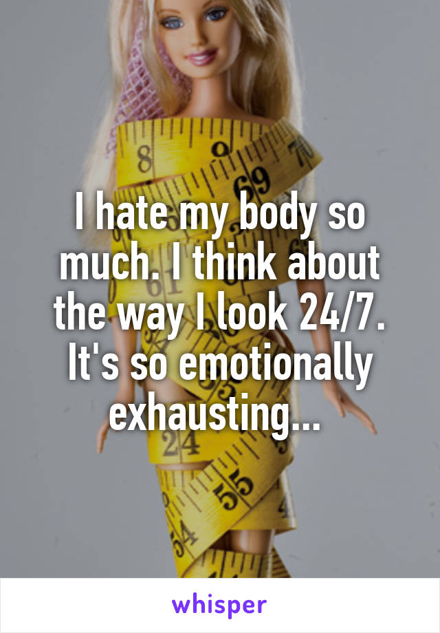 I hate my body so much. I think about the way I look 24/7. It's so emotionally exhausting... 