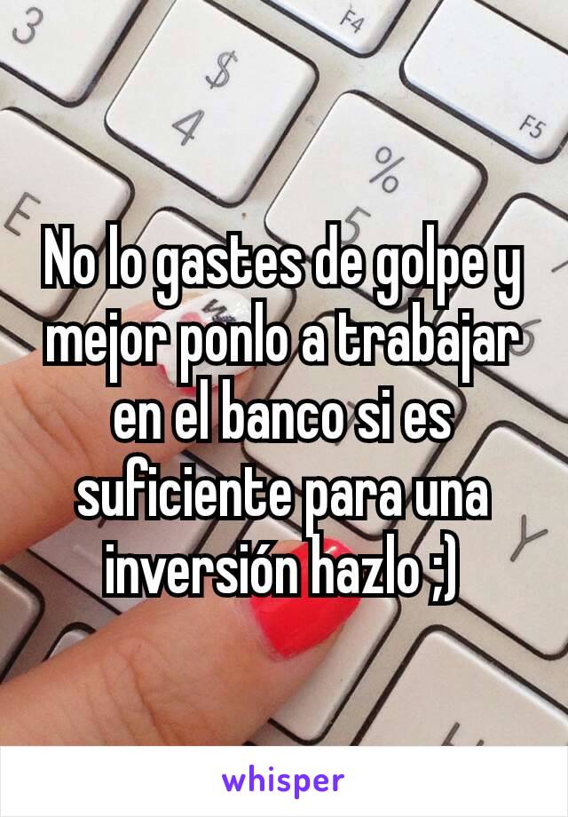 No lo gastes de golpe y mejor ponlo a trabajar en el banco si es suficiente para una inversión hazlo ;)