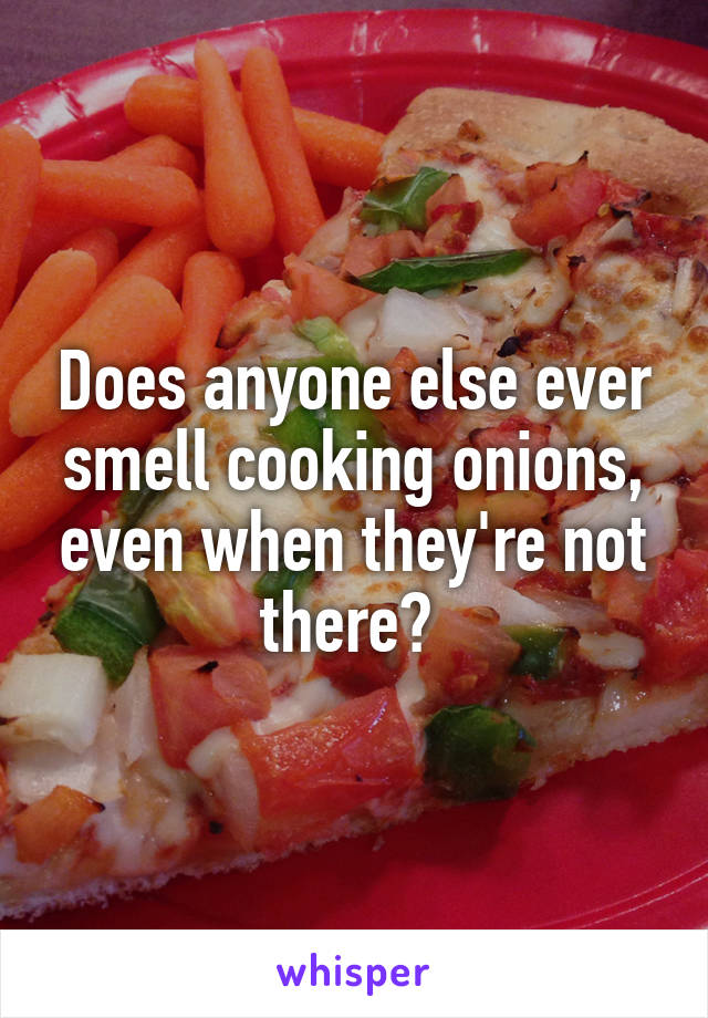 Does anyone else ever smell cooking onions, even when they're not there? 