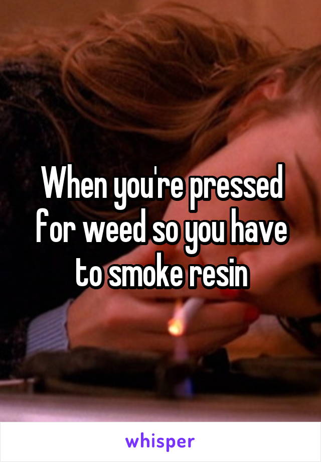 When you're pressed for weed so you have to smoke resin