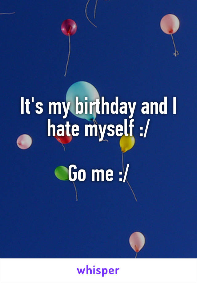 It's my birthday and I hate myself :/

Go me :/