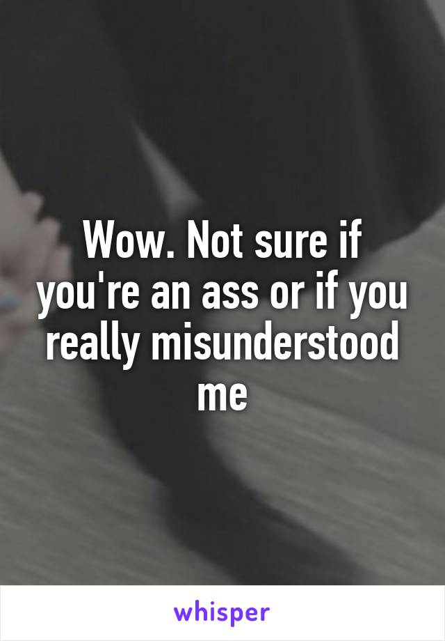 Wow. Not sure if you're an ass or if you really misunderstood me