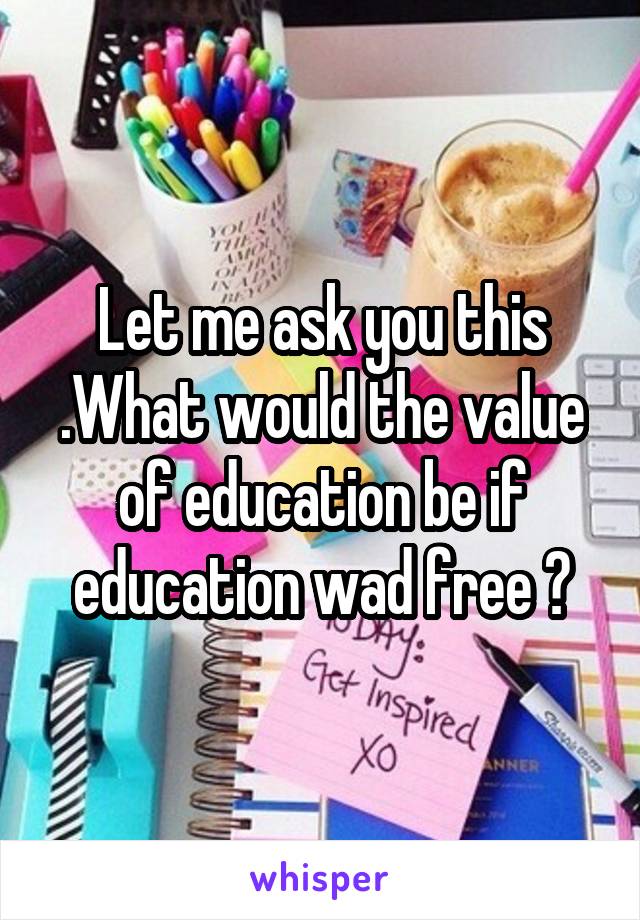 Let me ask you this .What would the value of education be if education wad free ?