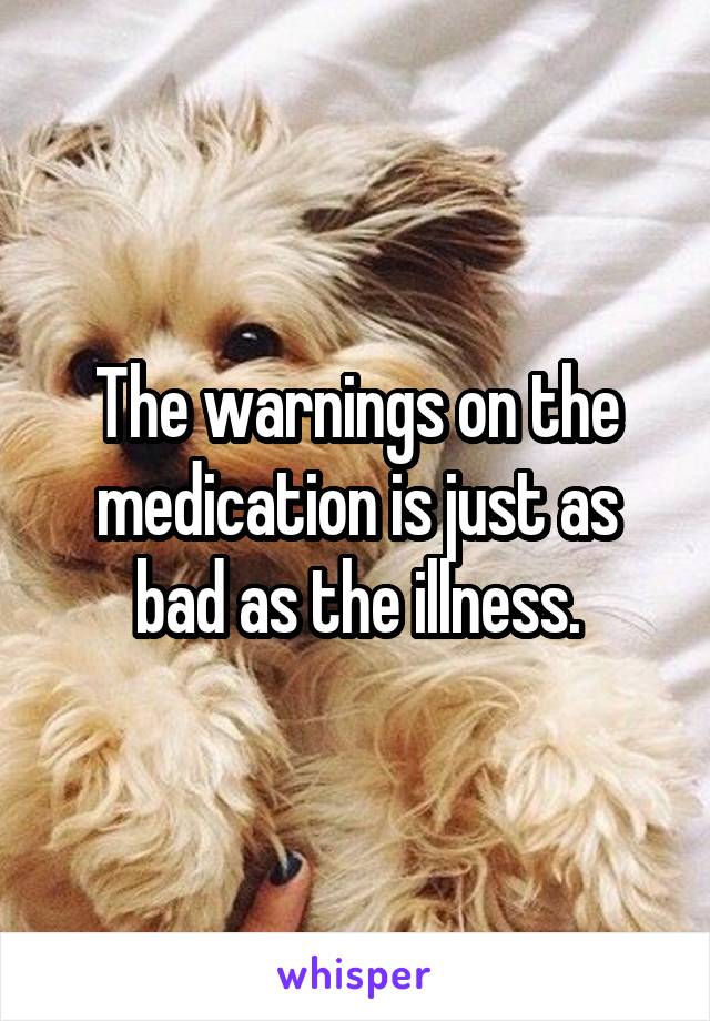 The warnings on the medication is just as bad as the illness.