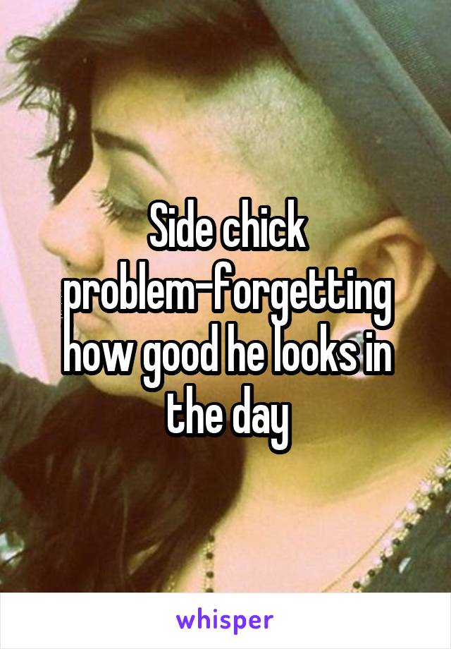 Side chick problem-forgetting how good he looks in the day