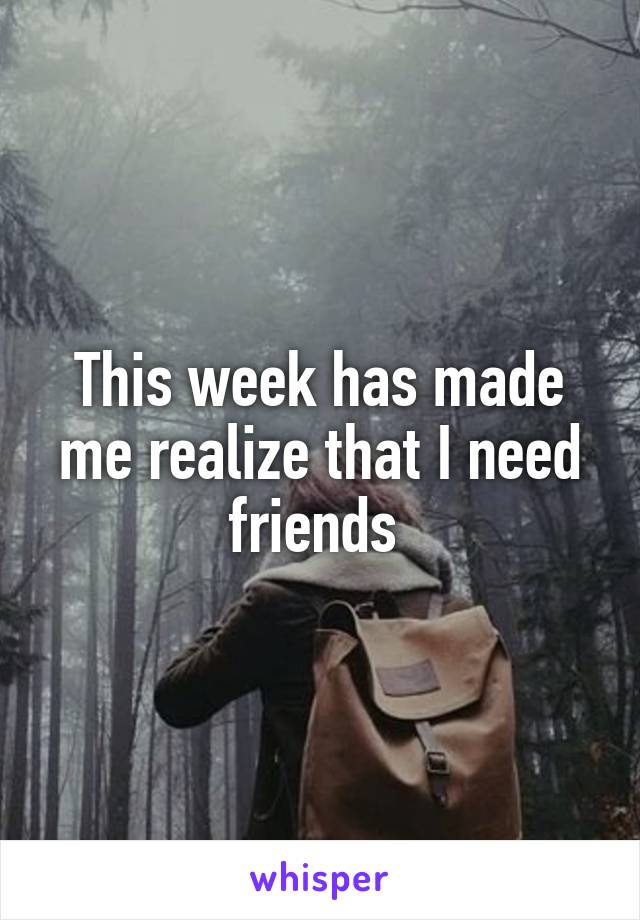 This week has made me realize that I need friends 