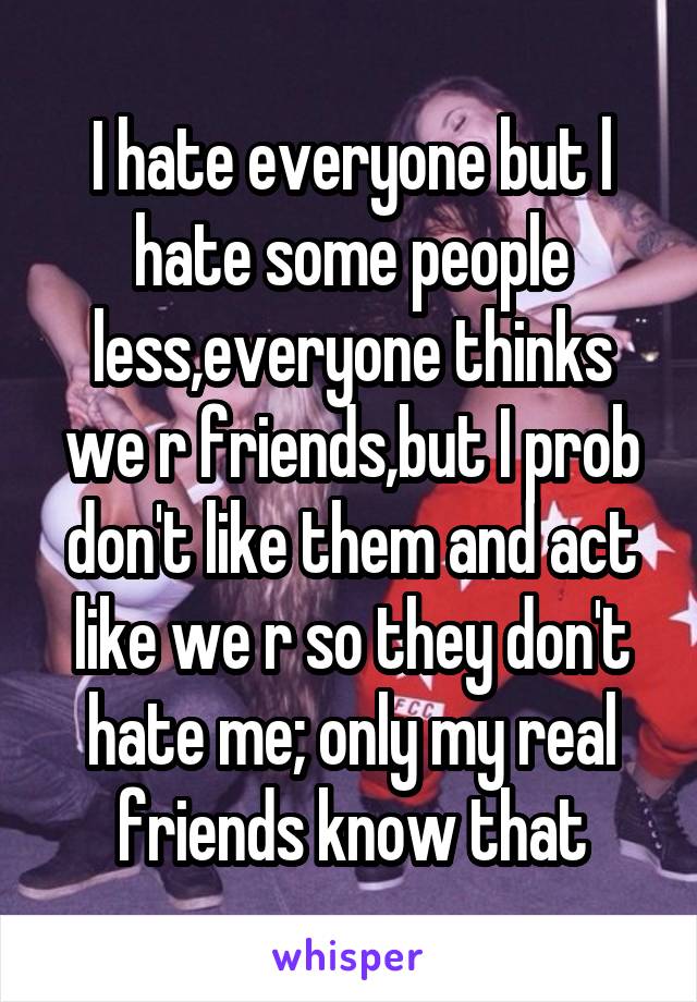 I hate everyone but l hate some people less,everyone thinks we r friends,but I prob don't like them and act like we r so they don't hate me; only my real friends know that