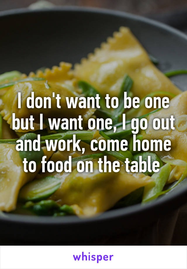 I don't want to be one but I want one, I go out and work, come home to food on the table 