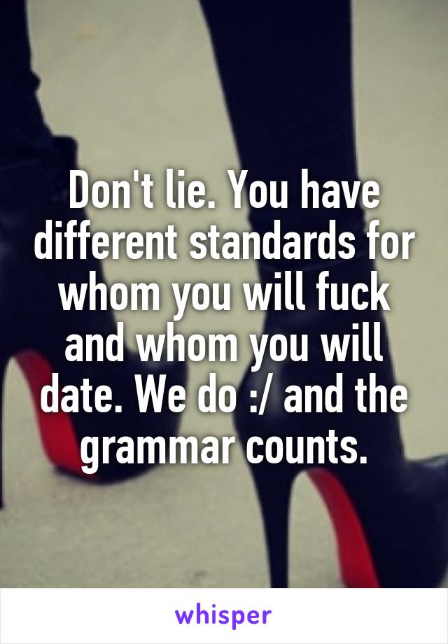 Don't lie. You have different standards for whom you will fuck and whom you will date. We do :/ and the grammar counts.