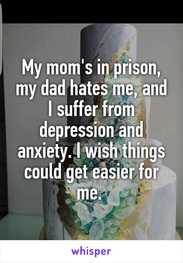 My mom's in prison, my dad hates me, and I suffer from depression and anxiety. I wish things could get easier for me. 