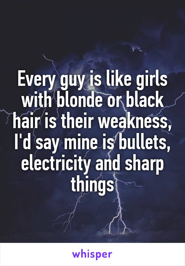 Every guy is like girls with blonde or black hair is their weakness, I'd say mine is bullets, electricity and sharp things