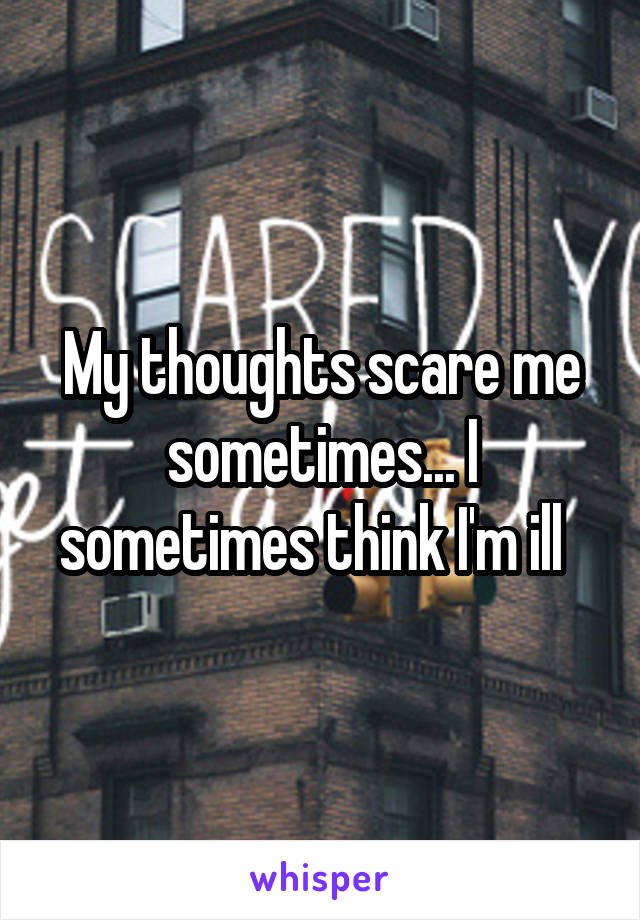 My thoughts scare me sometimes... I sometimes think I'm ill  