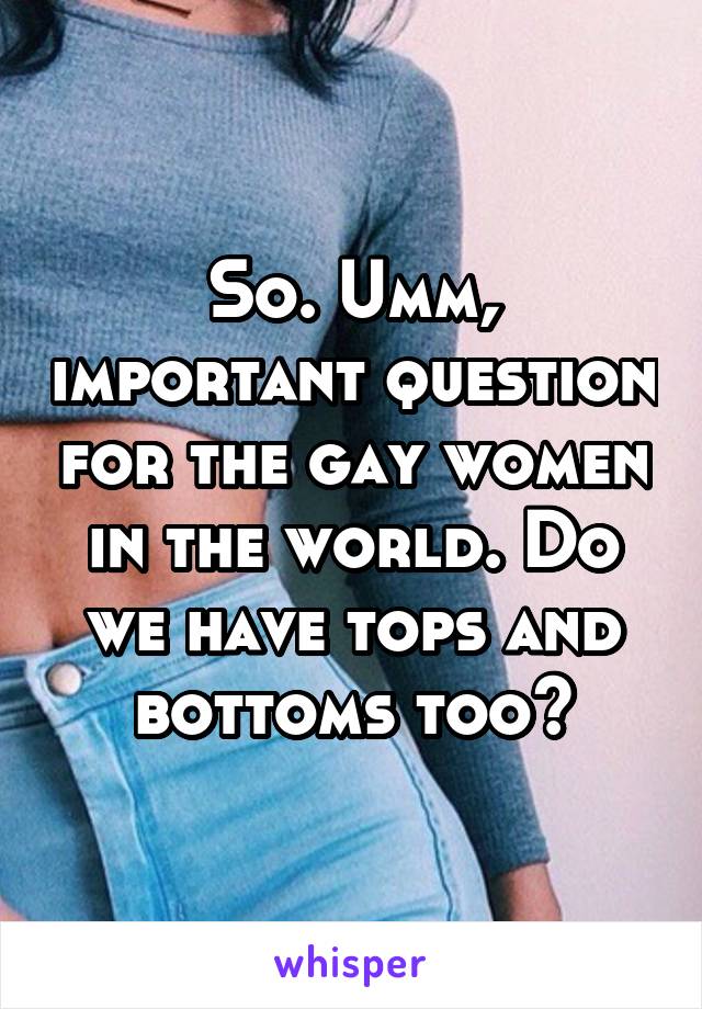 So. Umm, important question for the gay women in the world. Do we have tops and bottoms too?