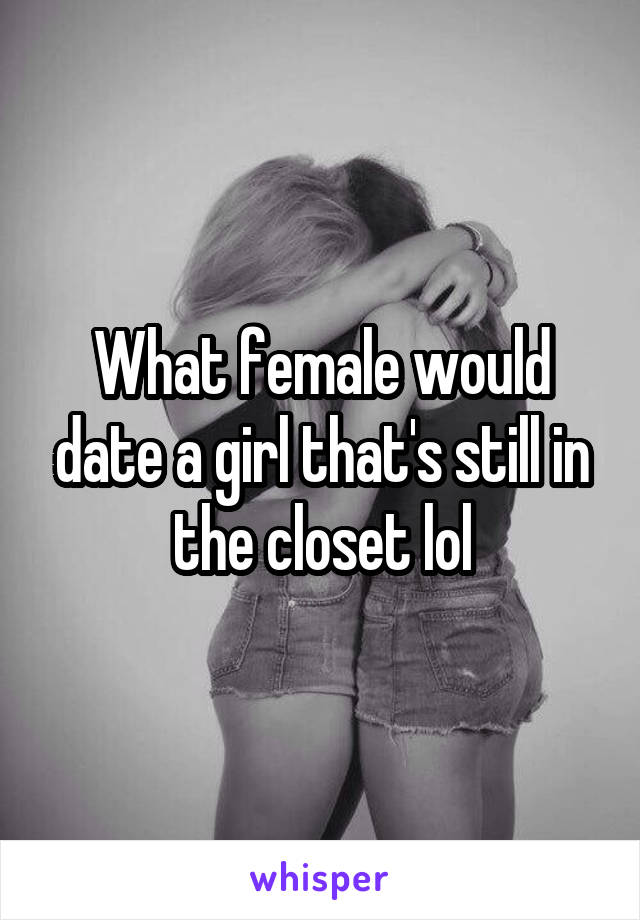 What female would date a girl that's still in the closet lol