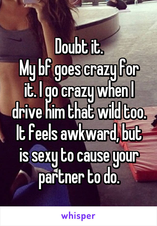 Doubt it.
My bf goes crazy for it. I go crazy when I drive him that wild too.
It feels awkward, but is sexy to cause your partner to do.