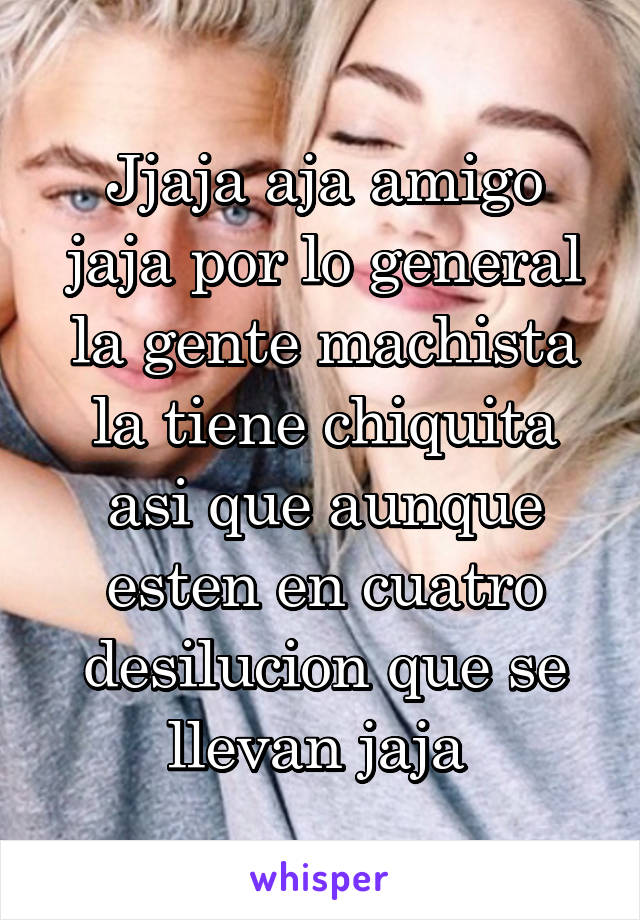 Jjaja aja amigo jaja por lo general la gente machista la tiene chiquita asi que aunque esten en cuatro desilucion que se llevan jaja 