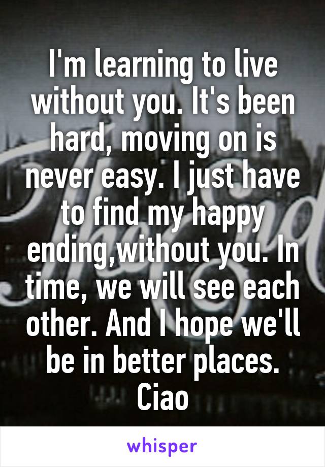 I'm learning to live without you. It's been hard, moving on is never easy. I just have to find my happy ending,without you. In time, we will see each other. And I hope we'll be in better places. Ciao