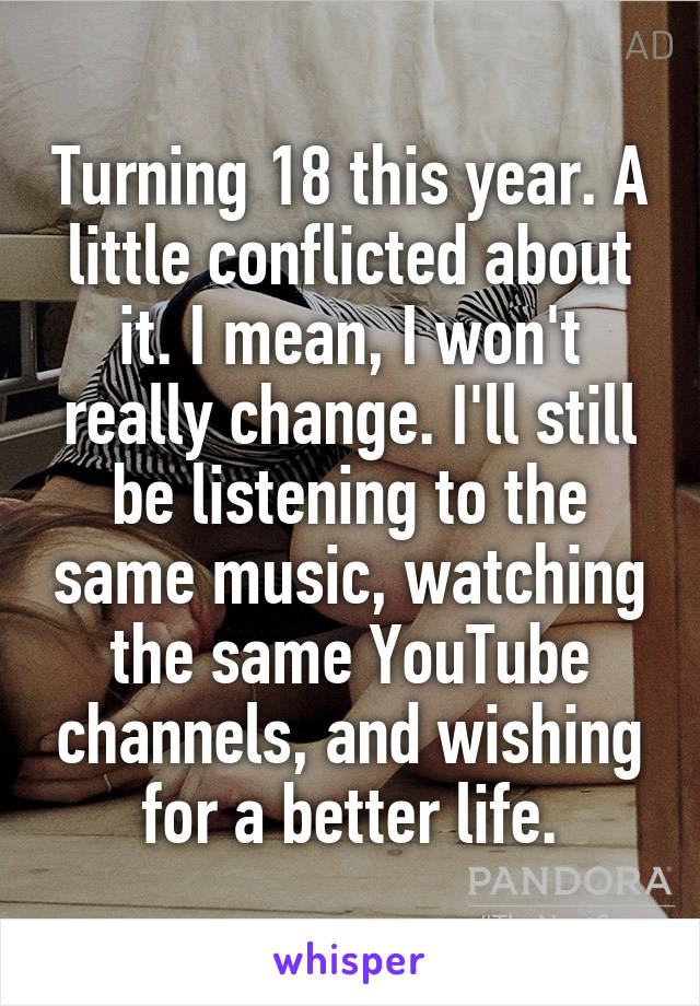 Turning 18 this year. A little conflicted about it. I mean, I won't really change. I'll still be listening to the same music, watching the same YouTube channels, and wishing for a better life.